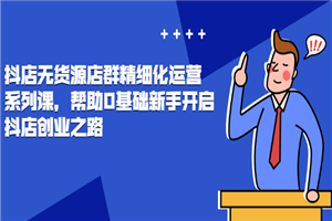 抖店无货源店群精细化运营系列课，帮助0基础新手开启抖店创业之路价值888元-小栈资源网