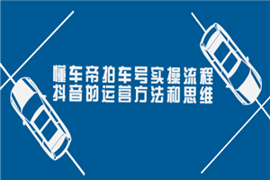 懂车帝拍车号实操流程：抖音的运营方法和思维（价值699元）-小栈资源网